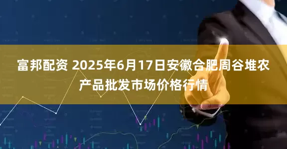 富邦配资 2025年6月17日安徽合肥周谷堆农产品批发市场价格行情