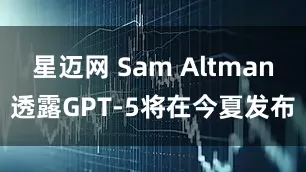 星迈网 Sam Altman透露GPT-5将在今夏发布