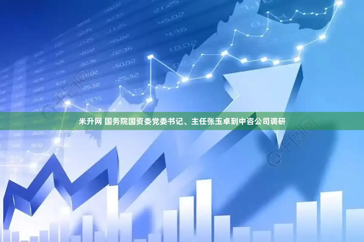 米升网 国务院国资委党委书记、主任张玉卓到中咨公司调研