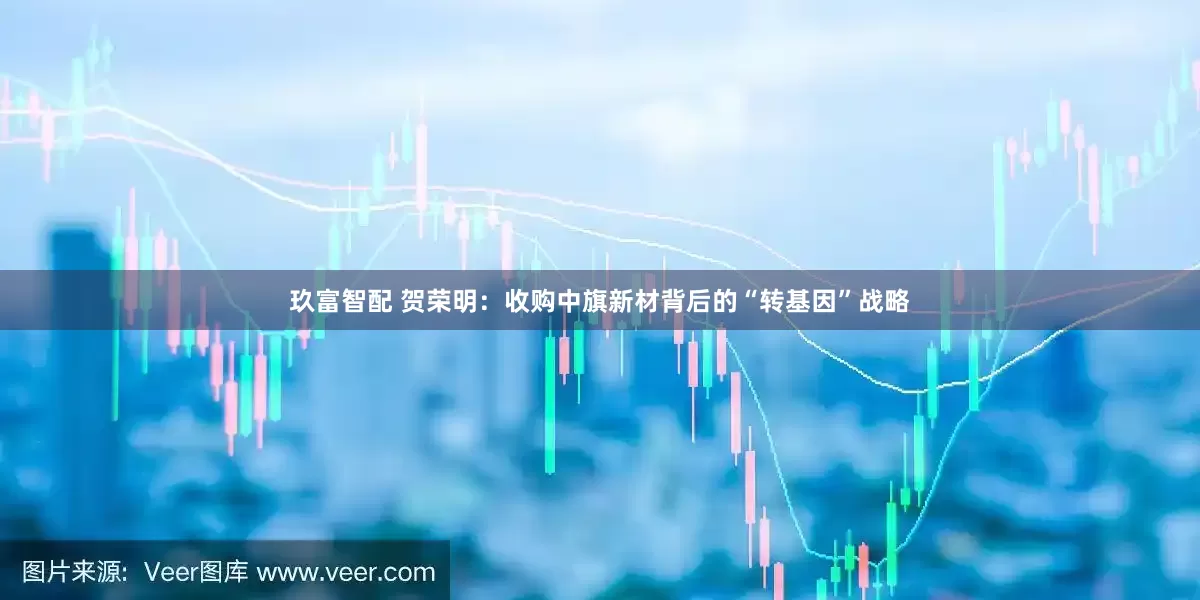 玖富智配 贺荣明：收购中旗新材背后的“转基因”战略