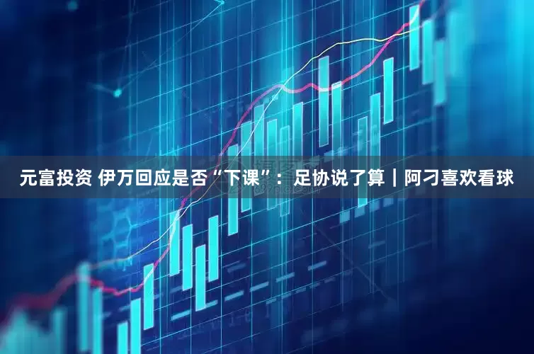 元富投资 伊万回应是否“下课”：足协说了算｜阿刁喜欢看球