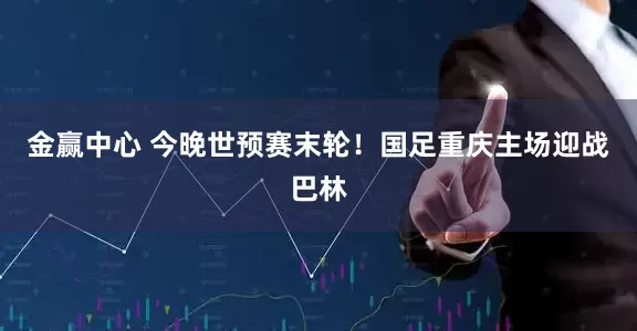 金赢中心 今晚世预赛末轮！国足重庆主场迎战巴林