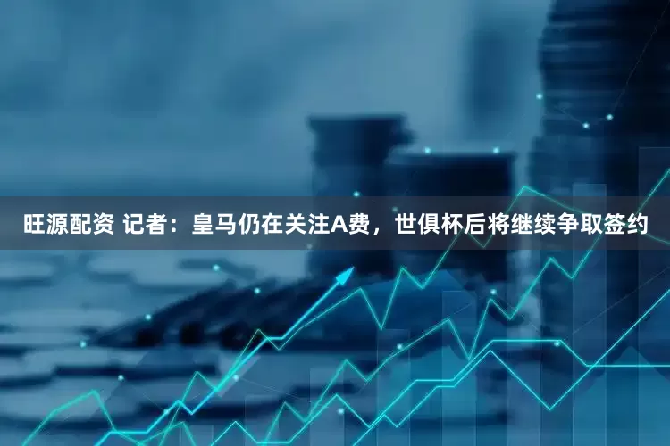 旺源配资 记者：皇马仍在关注A费，世俱杯后将继续争取签约