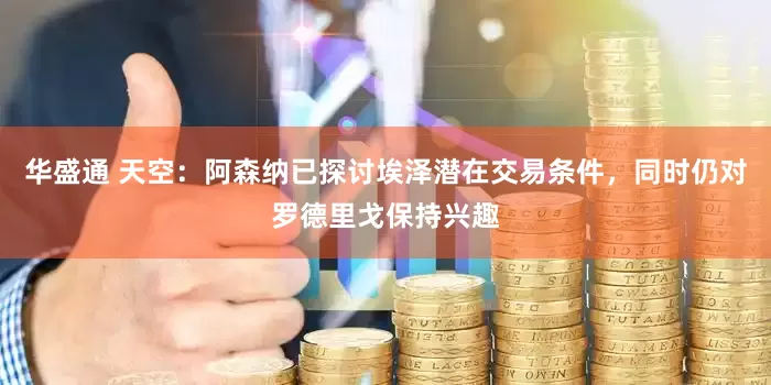华盛通 天空：阿森纳已探讨埃泽潜在交易条件，同时仍对罗德里戈保持兴趣
