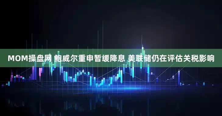 MOM操盘网 鲍威尔重申暂缓降息 美联储仍在评估关税影响