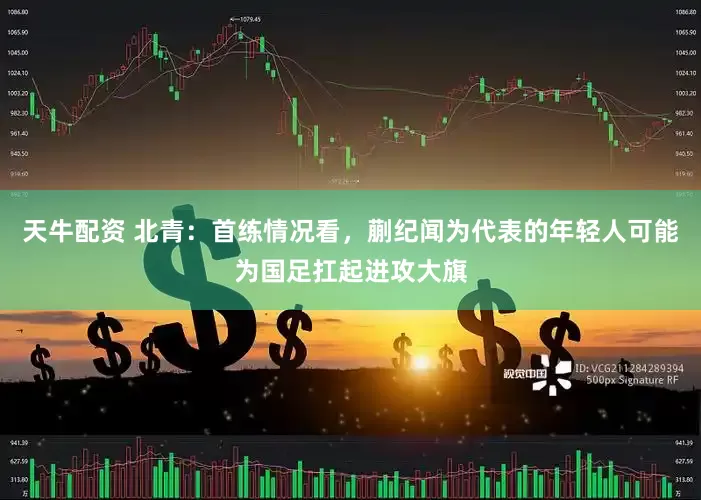 天牛配资 北青：首练情况看，蒯纪闻为代表的年轻人可能为国足扛起进攻大旗