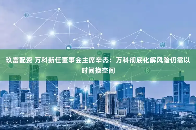 玖富配资 万科新任董事会主席辛杰：万科彻底化解风险仍需以时间换空间