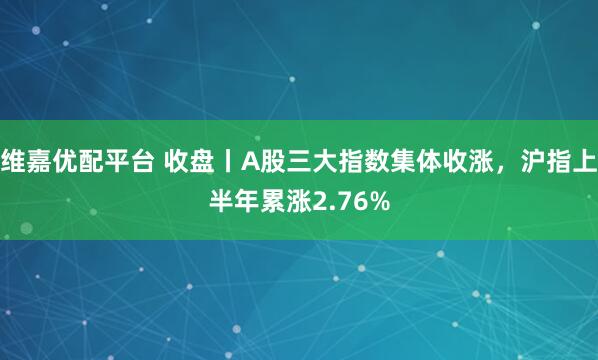 维嘉优配平台 收盘丨A股三大指数集体收涨，沪指上半年累涨2.76%