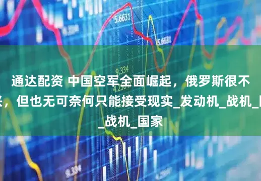 通达配资 中国空军全面崛起，俄罗斯很不高兴，但也无可奈何只能接受现实_发动机_战机_国家