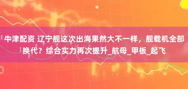 牛津配资 辽宁舰这次出海果然大不一样，舰载机全部换代？综合实力再次提升_航母_甲板_起飞