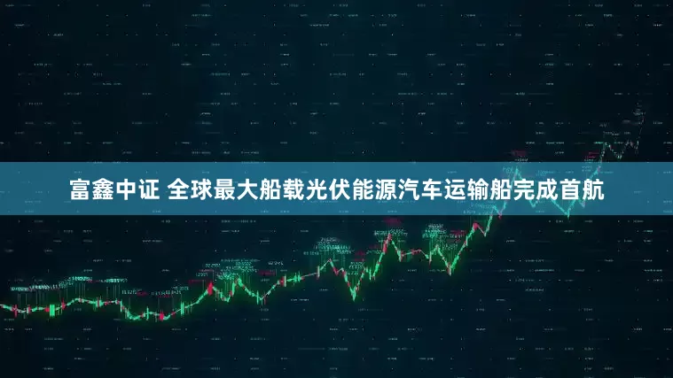 富鑫中证 全球最大船载光伏能源汽车运输船完成首航