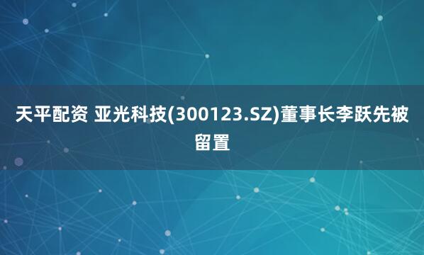 天平配资 亚光科技(300123.SZ)董事长李跃先被留置