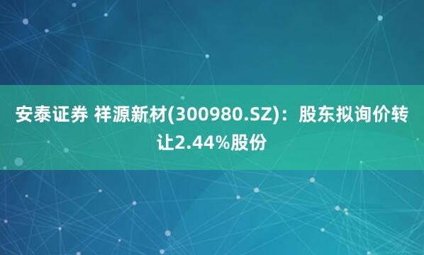 安泰证券 祥源新材(300980.SZ)：股东拟询价转让2.44%股份