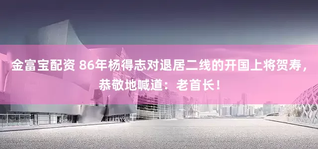 金富宝配资 86年杨得志对退居二线的开国上将贺寿，恭敬地喊道：老首长！