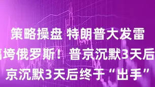 策略操盘 特朗普大发雷霆，誓要搞垮俄罗斯！普京沉默3天后终于“出手”