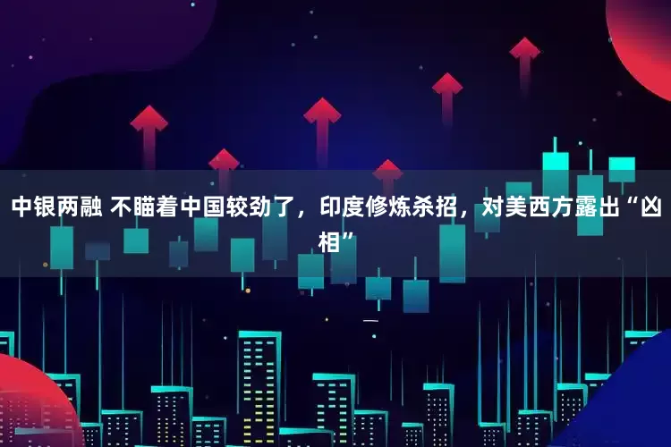 中银两融 不瞄着中国较劲了，印度修炼杀招，对美西方露出“凶相”