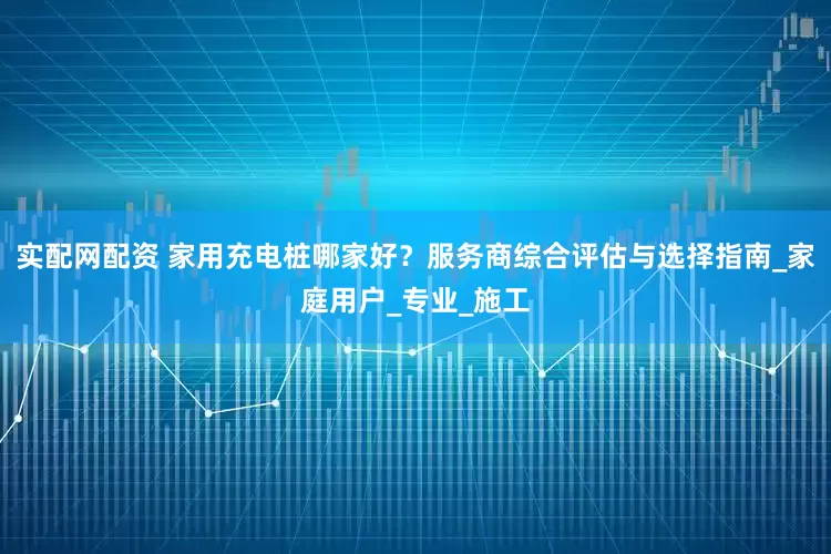 实配网配资 家用充电桩哪家好？服务商综合评估与选择指南_家庭用户_专业_施工