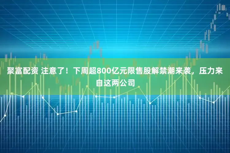 聚富配资 注意了！下周超800亿元限售股解禁潮来袭，压力来自这两公司