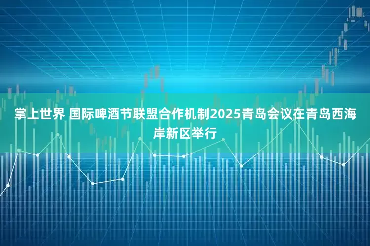 掌上世界 国际啤酒节联盟合作机制2025青岛会议在青岛西海岸新区举行