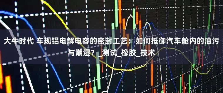 大牛时代 车规铝电解电容的密封工艺：如何抵御汽车舱内的油污与潮湿？_测试_橡胶_技术