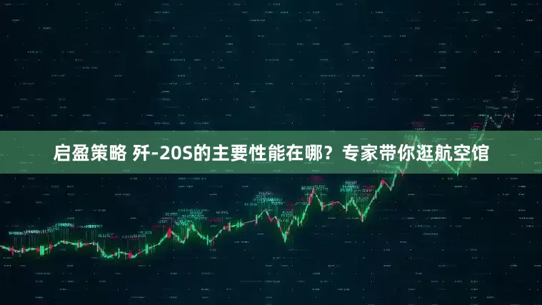 启盈策略 歼-20S的主要性能在哪？专家带你逛航空馆