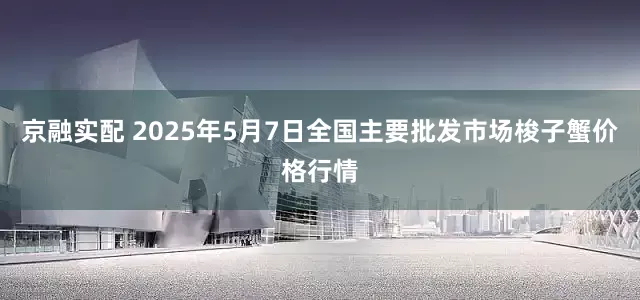 京融实配 2025年5月7日全国主要批发市场梭子蟹价格行情