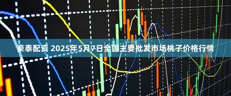 豪泰配资 2025年5月7日全国主要批发市场桃子价格行情
