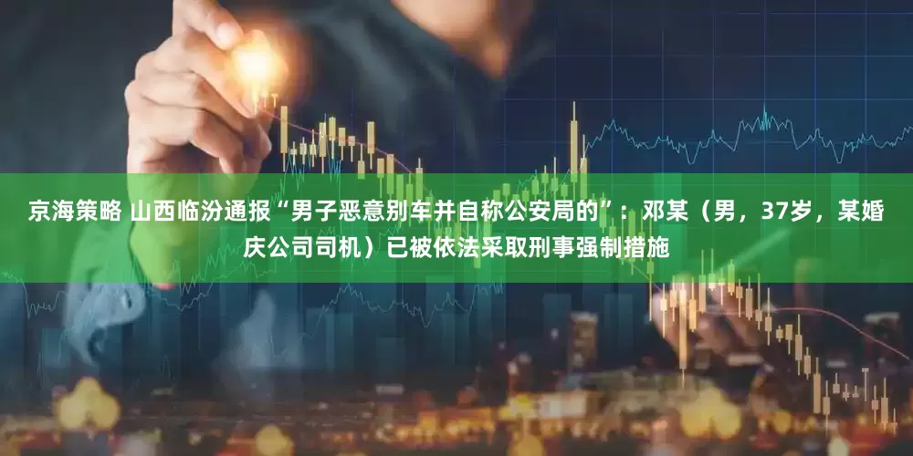 京海策略 山西临汾通报“男子恶意别车并自称公安局的”：邓某（男，37岁，某婚庆公司司机）已被依法采取刑事强制措施