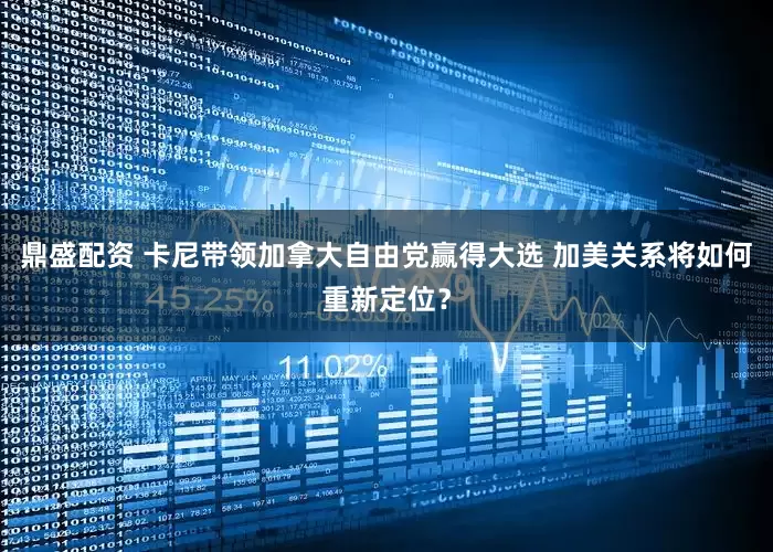 鼎盛配资 卡尼带领加拿大自由党赢得大选 加美关系将如何重新定位？