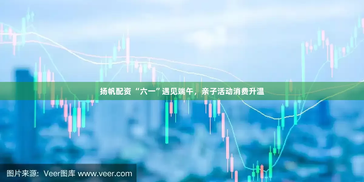扬帆配资 “六一”遇见端午，亲子活动消费升温