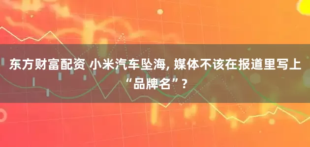 东方财富配资 小米汽车坠海, 媒体不该在报道里写上“品牌名”?