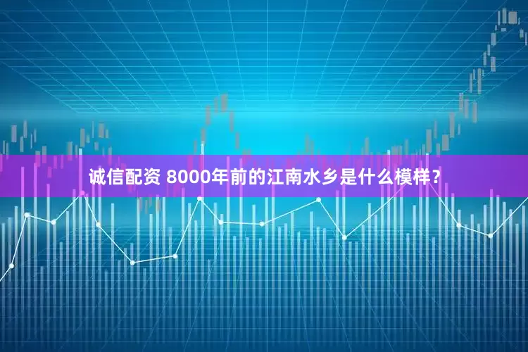 诚信配资 8000年前的江南水乡是什么模样？