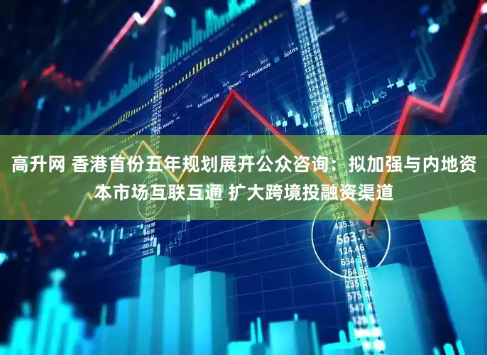高升网 香港首份五年规划展开公众咨询：拟加强与内地资本市场互联互通 扩大跨境投融资渠道