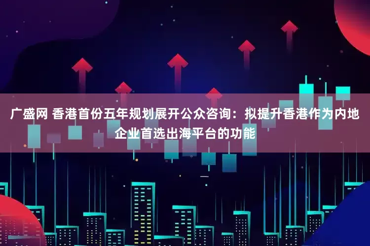 广盛网 香港首份五年规划展开公众咨询：拟提升香港作为内地企业首选出海平台的功能