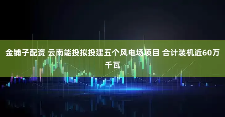 金铺子配资 云南能投拟投建五个风电场项目 合计装机近60万千瓦